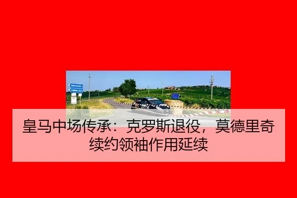 皇马中场传承：克罗斯退役，莫德里奇续约领袖作用延续