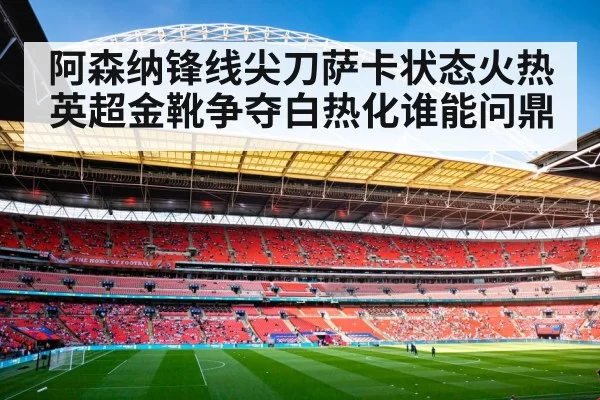 阿森纳锋线尖刀萨卡状态火热英超金靴争夺白热化谁能问鼎